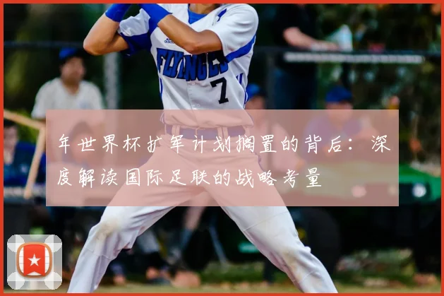 年世界杯扩军计划搁置的背后:深度解读国际足联的战略考量