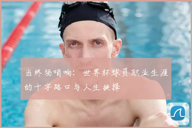 当终场哨响:世界杯球员职业生涯的十字路口与人生抉择