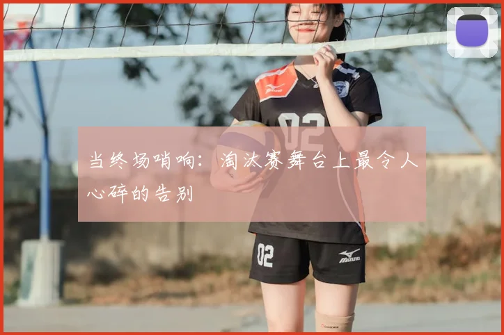 当终场哨响:淘汰赛舞台上最令人心碎的告别