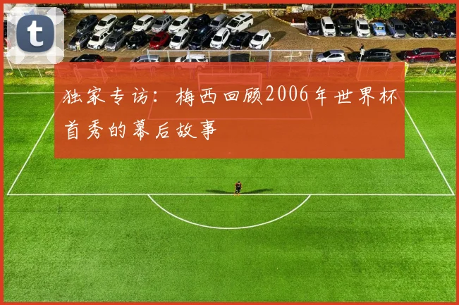 独家专访：梅西回顾2006年世界杯首秀的幕后故事