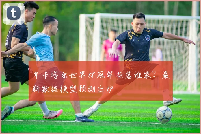 年卡塔尔世界杯冠军花落谁家？最新数据模型预测出炉
