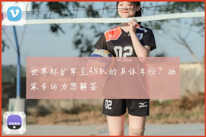 世界杯扩军至48队的具体年份?独家专访为您解答