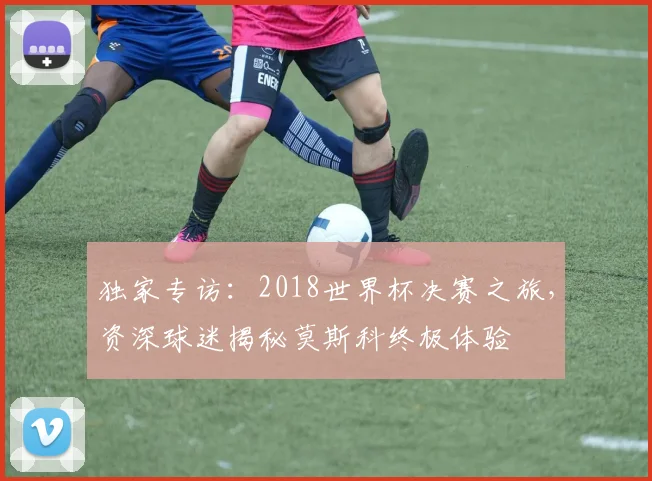 独家专访:2018世界杯决赛之旅,资深球迷揭秘莫斯科终极体验