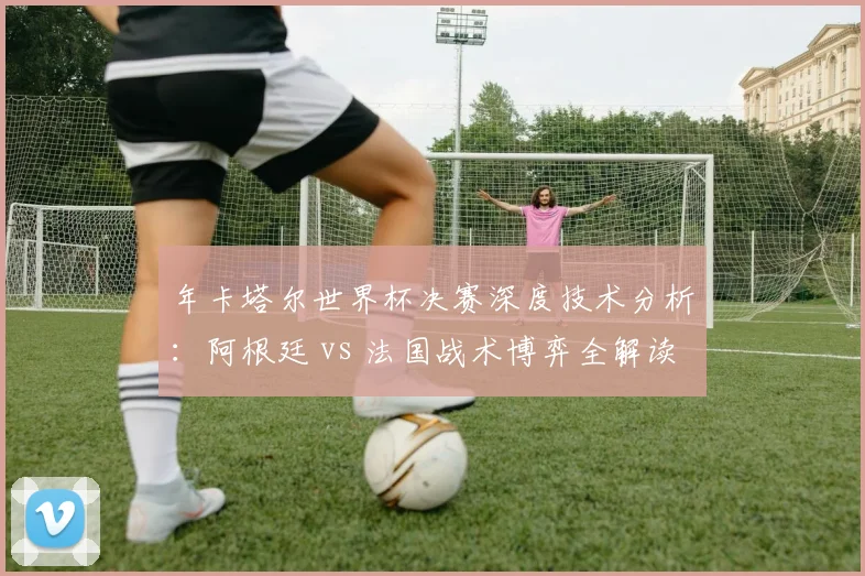 年卡塔尔世界杯决赛深度技术分析：阿根廷 vs 法国战术博弈全解读