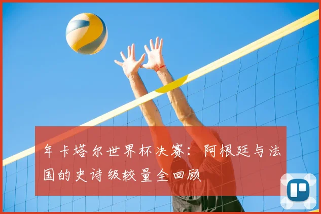 年卡塔尔世界杯决赛：阿根廷与法国的史诗级较量全回顾