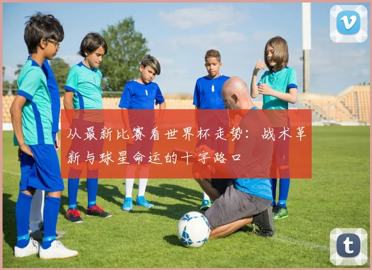 从最新比赛看世界杯走势：战术革新与球星命运的十字路口