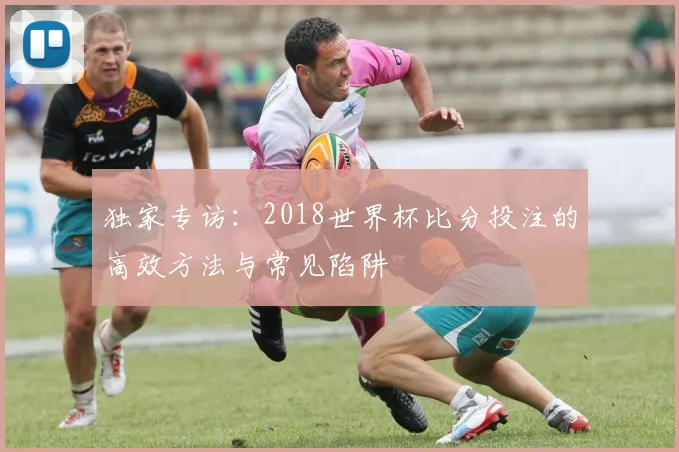 独家专访：2018世界杯比分投注的高效方法与常见陷阱