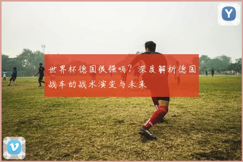世界杯德国很强吗？深度解析德国战车的战术演变与未来
