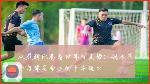 从最新比赛看世界杯走势：战术革新与球星命运的十字路口