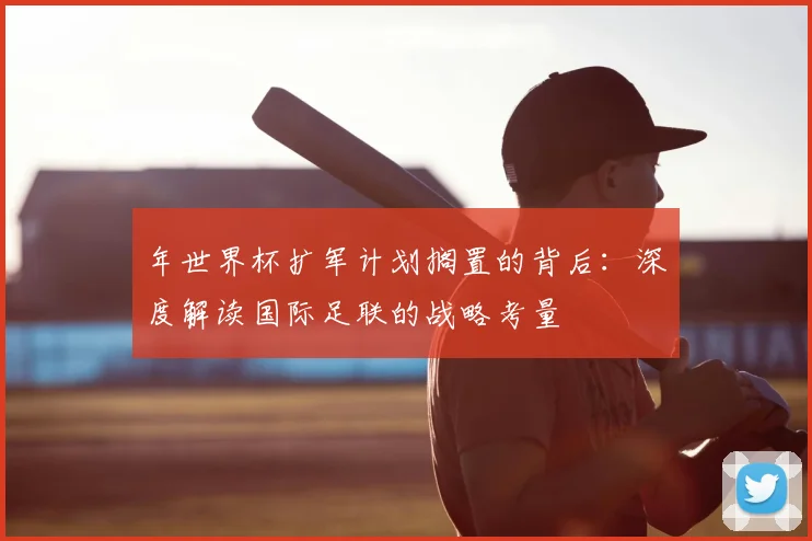 年世界杯扩军计划搁置的背后:深度解读国际足联的战略考量