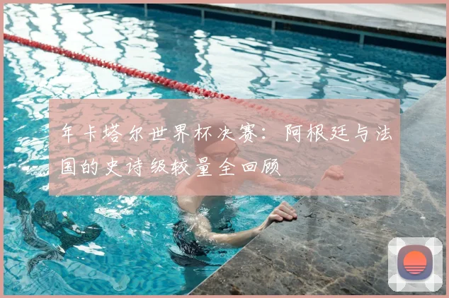年卡塔尔世界杯决赛：阿根廷与法国的史诗级较量全回顾