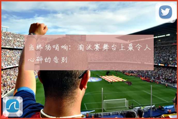 当终场哨响：淘汰赛舞台上最令人心碎的告别