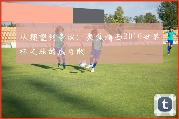 从期望到争议：聚焦梅西2010世界杯之旅的成与败
