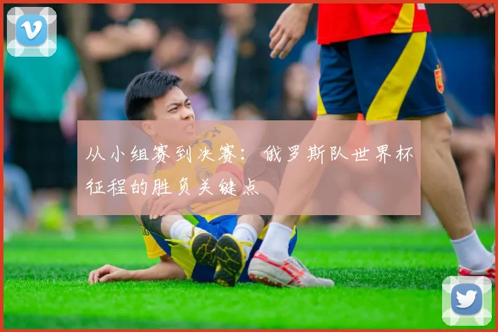 从小组赛到决赛：俄罗斯队世界杯征程的胜负关键点